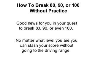 How To Break 80, 90, or 100
Without Practice
Good news for you in your quest
to break 80, 90, or even 100.
No matter what level you are you
can slash your score without
going to the driving range.
 