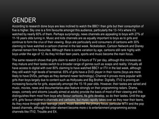 GENDER
According to research done boys are less inclined to watch the BBC1 than girls but their consumption of
five is higher. Sky one is a firm favourite amongst this audience, particularly the 13-14’s where it’s
watched by nearly 60% of them. Perhaps surprisingly, news channels are appealing to boys with 27% of
11-16 years olds tuning in. Music and kids channels are as equally important to boys as to girls and
continue to form the crux of their viewing. Boys are particularly avid consumers of cartoons with 30%
claiming to have watched a cartoon channel in the last week. Nickelodeon, Cartoon Network and Disney
channel remain firm favourites. Although there is some variation by age, cartoons still rank highly with
boys under the age of 12. As they hit their teen years, sports and music become the main focus.
The same research shows that girls claim to watch 2.4 hours of TV per day, although this increases as
they mature and their tastes switch to a broader range of genres such as soaps and reality. Virtually all
have access to digital with over 80% claiming to have watched BBC1 or ITV in the last week, although
they still watch high levels of terrestrial. 65% of girls have a DVD player in their rooms (boys are more
likely to have DVDs, perhaps as they demand newer technology). Channel 4 proves more popular with
girls than boys largely due to content such as Hollyoaks and Big Brother. Digitally, ITV2 is proving an
increasing favourite for girls, especially amongst the 15-16 year olds. However, their tastes are varied and
music, movies, news and documentaries also feature strongly on their programming radars. Drama,
soaps, comedy and sitcoms (usually aimed at adults) provide the basis of most of their viewing and this
distinguishes them most from boys who favour cartoons. As girls develop, so do their tastes. Until the age
of 9, girls favour children’s channels and cartoons, but music rapidly takes over as they near their teens.
As they move through their teenage years, music become the primary focus, particular MTV and the pop
based channels, although the older element become more c to entertainment programming across
channels like ITV2, Trouble and E4.
 