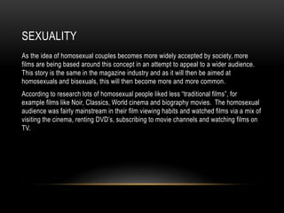 SEXUALITY
As the idea of homosexual couples becomes more widely accepted by society, more
films are being based around this concept in an attempt to appeal to a wider audience.
This story is the same in the magazine industry and as it will then be aimed at
homosexuals and bisexuals, this will then become more and more common.
According to research lots of homosexual people liked less “traditional films”, for
example films like Noir, Classics, World cinema and biography movies. The homosexual
audience was fairly mainstream in their film viewing habits and watched films via a mix of
visiting the cinema, renting DVD’s, subscribing to movie channels and watching films on
TV.
 