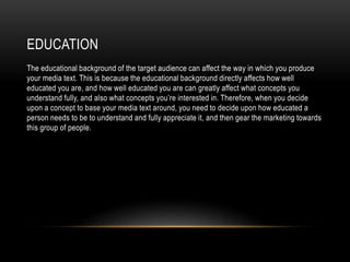 EDUCATION
The educational background of the target audience can affect the way in which you produce
your media text. This is because the educational background directly affects how well
educated you are, and how well educated you are can greatly affect what concepts you
understand fully, and also what concepts you’re interested in. Therefore, when you decide
upon a concept to base your media text around, you need to decide upon how educated a
person needs to be to understand and fully appreciate it, and then gear the marketing towards
this group of people.
 