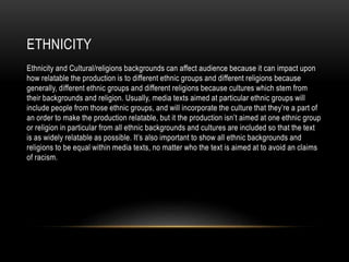 ETHNICITY
Ethnicity and Cultural/religions backgrounds can affect audience because it can impact upon
how relatable the production is to different ethnic groups and different religions because
generally, different ethnic groups and different religions because cultures which stem from
their backgrounds and religion. Usually, media texts aimed at particular ethnic groups will
include people from those ethnic groups, and will incorporate the culture that they’re a part of
an order to make the production relatable, but it the production isn’t aimed at one ethnic group
or religion in particular from all ethnic backgrounds and cultures are included so that the text
is as widely relatable as possible. It’s also important to show all ethnic backgrounds and
religions to be equal within media texts, no matter who the text is aimed at to avoid an claims
of racism.
 