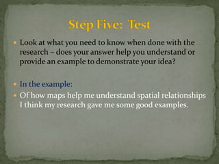  Look at what you need to know when done with the 
research – does your answer help you understand or 
provide an example to demonstrate your idea? 
 In the example: 
 Of how maps help me understand spatial relationships 
I think my research gave me some good examples. 
 