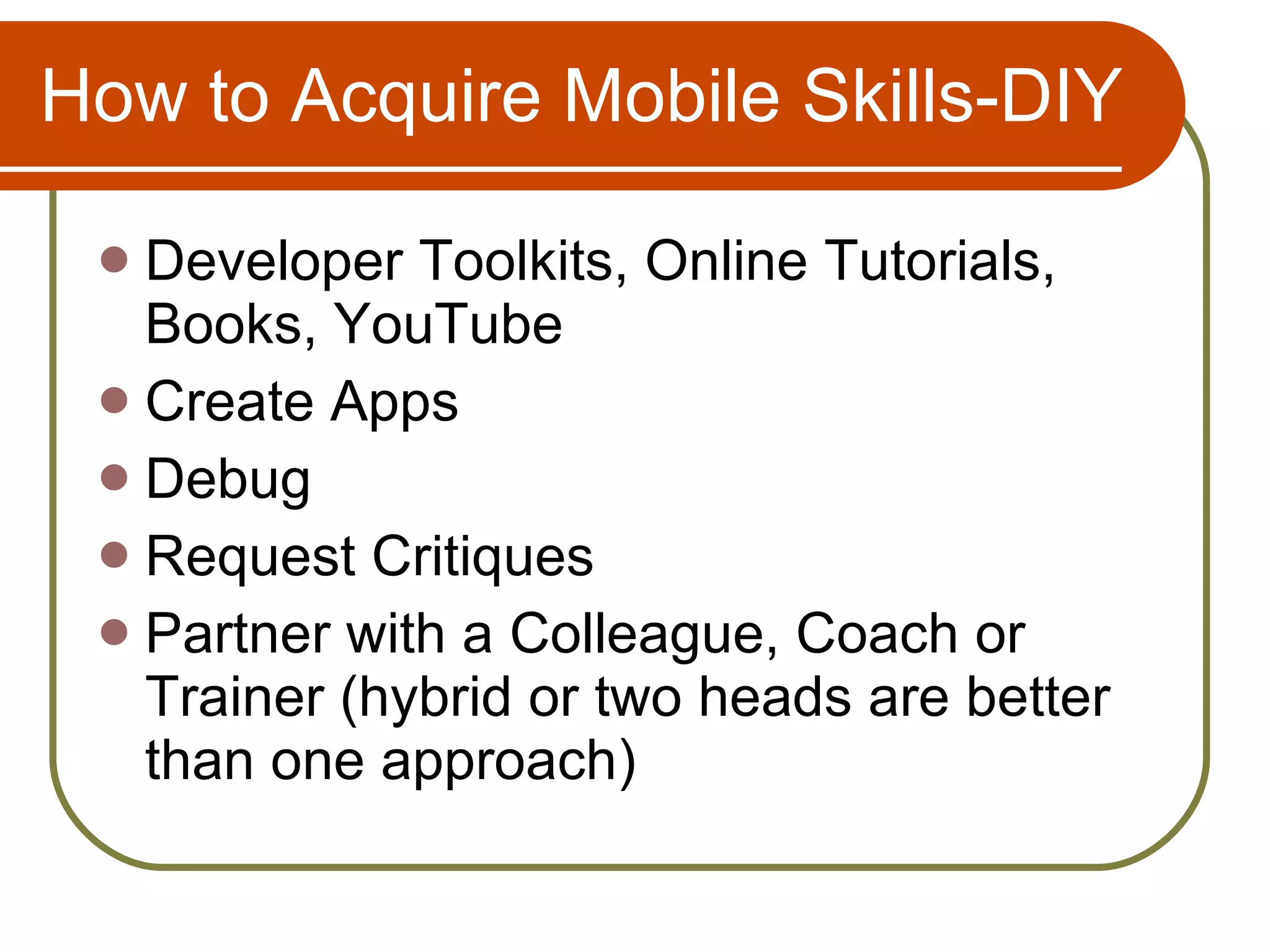How to Acquire Mobile Skills-DIY Developer Toolkits, Online Tutorials, Books, YouTube Create Apps Debug Request Critiques Partner with a Colleague, Coach or Trainer (hybrid or two heads are better than one approach) 