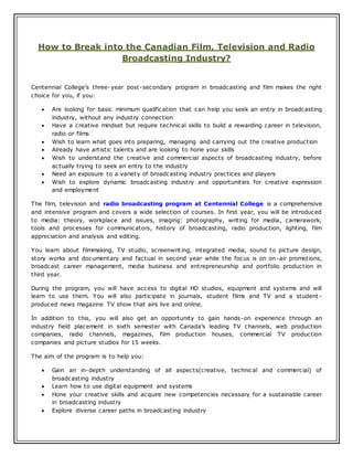 How to Break into the Canadian Film, Television and Radio
Broadcasting Industry?
Centennial College’s three-year post-secondary program in broadcasting and film makes the right
choice for you, if you:
 Are looking for basic minimum qualification that can help you seek an entry in broadcasting
industry, without any industry connection
 Have a creative mindset but require technical skills to build a rewarding career in television,
radio or films
 Wish to learn what goes into preparing, managing and carrying out the creative production
 Already have artistic talents and are looking to hone your skills
 Wish to understand the creative and commercial aspects of broadcasting industry, before
actually trying to seek an entry to the industry
 Need an exposure to a variety of broadcasting industry practices and players
 Wish to explore dynamic broadcasting industry and opportunities for creative expression
and employment
The film, television and radio broadcasting program at Centennial College is a comprehensive
and intensive program and covers a wide selection of courses. In first year, you will be introduced
to media: theory, workplace and issues, imaging: photography, writing for media, camerawork,
tools and processes for communicators, history of broadcasting, radio production, lighting, film
appreciation and analysis and editing.
You learn about filmmaking, TV studio, screenwriting, integrated media, sound to picture design,
story works and documentary and factual in second year while the focus is on on-air promotions,
broadcast career management, media business and entrepreneurship and portfolio production in
third year.
During the program, you will have access to digital HD studios, equipment and systems and will
learn to use them. You will also participate in journals, student films and TV and a student -
produced news magazine TV show that airs live and online.
In addition to this, you will also get an opportunity to gain hands-on experience through an
industry field placement in sixth semester with Canada’s leading TV channels, web production
companies, radio channels, magazines, film production houses, commercial TV production
companies and picture studios for 15 weeks.
The aim of the program is to help you:
 Gain an in-depth understanding of all aspects(creative, technical and commercial) of
broadcasting industry
 Learn how to use digital equipment and systems
 Hone your creative skills and acquire new competencies necessary for a sustainable career
in broadcasting industry
 Explore diverse career paths in broadcasting industry
 