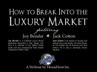 Joy Bender Jack Cotton
A Webinar by HouseHunt Inc.
Joy Bender is a Certified Luxury Home
Marketing Specialist in San Diego, CA.
She is a member of the Million Dollar
Guild and the International Real Estate
Federation FIABCI-USA.
Jack Cotton is an expert on buying and
selling luxury real estate. His three books
on the subject are all Amazon.com best
sellers. He is also a nationally known
speaker.
 
