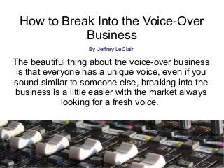 How to Break Into the Voice-Over
Business
By Jeffrey LeClair
The beautiful thing about the voice-over business
is that everyone has a unique voice, even if you
sound similar to someone else, breaking into the
business is a little easier with the market always
looking for a fresh voice.
 
