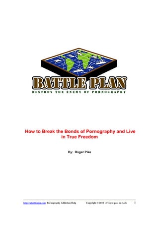 How to Break the Bonds of Pornography and Live
                in True Freedom


                                         By: Roger Pike




http://abattleplan.com Pornography Addiction Help   Copyright © 2010 - Free to pass on As-Is   1
 