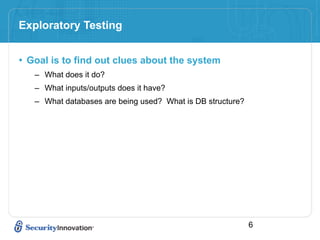 Exploratory Testing


• Goal is to find out clues about the system
   – What does it do?
   – What inputs/outputs does it have?
   – What databases are being used? What is DB structure?




                                                            6
 