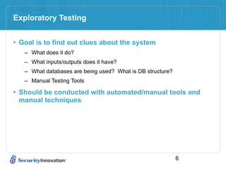 Exploratory Testing


• Goal is to find out clues about the system
   – What does it do?
   – What inputs/outputs does it have?
   – What databases are being used? What is DB structure?
   – Manual Testing Tools

• Should be conducted with automated/manual tools and
 manual techniques




                                                            6
 