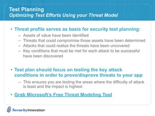 Test Planning
Optimizing Test Efforts Using your Threat Model

• Threat profile serves as basis for security test planning:
    –   Assets of value have been identified
    –   Threats that could compromise those assets have been determined
    –   Attacks that could realize the threats have been uncovered
    –   Key conditions that must be met for each attack to be successful
        have been discovered


• Test plan should focus on testing the key attack
  conditions in order to prove/disprove threats to your app
    – This ensures you are testing the areas where the difficulty of attack
      is least and the impact is highest

• Grab Microsoft’s Free Threat Modeling Tool
 