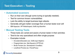 Test Execution – Tooling

• Automated scanners
   –   Run on their own (though some tuning is typically needed).
   –   Test for common known vulnerabilities
   –   Lack the ability to target business logic attacks
   –   Generally will gain better coverage than a human tester ever will
   – IBM Appscan, HP WebsInspect, 0x90.org Absinthe

• Manual Testing Tools
   – These tools are varied and assist a human tester in their activities
   – Tend to be very specialised and often single purpose
   – Examples include
        • Encoders/Decoders (ex. 0x90.org’s Napkin)
        • Fingerprinters (ex. Net-Square’s HTTPrint)
        • Brute Forcers (ex. Sensepost’s CrowBar)
        • Localhost Proxies (ex. ParosProxy)

                                                                 9
 