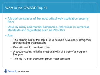 What is the OWASP Top 10


• A broad consensus of the most critical web application security
 flaws
• Used by many commercial companies, referenced in numerous
 standards and regulations such as PCI-DSS
• Aim:
   – The primary aim of the Top 10 is to educate developers, designers,
     architects and organisations
   – Security is not a one-time event
   – A secure coding initiative must deal with all stage of a programs
     lifecycle
   – The top 10 is an education piece, not a standard
 