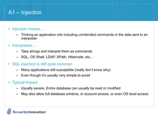 A1 – Injection

• Injection means…
    – Tricking an application into including unintended commands in the data sent to an
      interpreter

• Interpreters…
    – Take strings and interpret them as commands
    – SQL, OS Shell, LDAP, XPath, Hibernate, etc…

• SQL injection is still quite common
    – Many applications still susceptible (really don’t know why)
    – Even though it’s usually very simple to avoid

• Typical Impact
    – Usually severe. Entire database can usually be read or modified
    – May also allow full database schema, or account access, or even OS level access
 