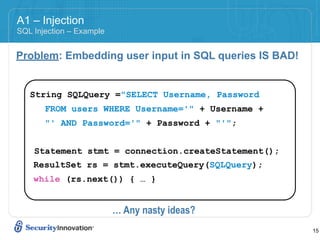 A1 – Injection
SQL Injection – Example


Problem: Embedding user input in SQL queries IS BAD!


   String SQLQuery ="SELECT Username, Password
       FROM users WHERE Username='" + Username +
       "' AND Password='" + Password + "'";


    Statement stmt = connection.createStatement();
    ResultSet rs = stmt.executeQuery(SQLQuery);
    while (rs.next()) { … }


                          … Any nasty ideas?
                                                       15
 