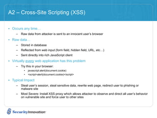 A2 – Cross-Site Scripting (XSS)

• Occurs any time…
     –   Raw data from attacker is sent to an innocent user’s browser

• Raw data…
     –   Stored in database
     –   Reflected from web input (form field, hidden field, URL, etc…)
     –   Sent directly into rich JavaScript client

• Virtually every web application has this problem
     –   Try this in your browser:
           •   javascript:alert(document.cookie)
           •   <script>alert(document.cookie)</script>

• Typical Impact
     –   Steal user’s session, steal sensitive data, rewrite web page, redirect user to phishing or
         malware site
     –   Most Severe: Install XSS proxy which allows attacker to observe and direct all user’s behavior
         on vulnerable site and force user to other sites
 
