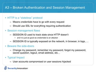 A3 – Broken Authentication and Session Management


• HTTP is a “stateless” protocol
    – Means credentials have to go with every request
    – Should use SSL for everything requiring authentication

• Session management flaws
    – SESSION ID used to track state since HTTP doesn’t
        • and it is just as good as credentials to an attacker

    – SESSION ID is typically exposed on the network, in browser, in logs, …

• Beware the side-doors
    – Change my password, remember my password, forgot my password,
      secret question, logout, email address, etc…

• Typical Impact
    – User accounts compromised or user sessions hijacked
 