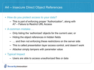 A4 – Insecure Direct Object References


• How do you protect access to your data?
   – This is part of enforcing proper “Authorization”, along with
     A7 – Failure to Restrict URL Access

• A common mistake …
   – Only listing the ‘authorized’ objects for the current user, or
   – Hiding the object references in hidden fields
   – … and then not enforcing these restrictions on the server side
   – This is called presentation layer access control, and doesn’t work
   – Attacker simply tampers with parameter value

• Typical Impact
   – Users are able to access unauthorized files or data
 