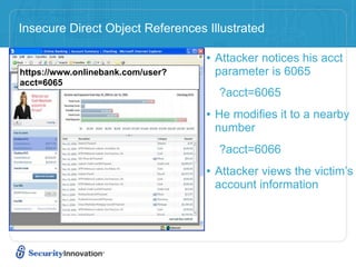 Insecure Direct Object References Illustrated

                                   • Attacker notices his acct
https://www.onlinebank.com/user?    parameter is 6065
acct=6065
                                     ?acct=6065
                                   • He modifies it to a nearby
                                    number
                                     ?acct=6066
                                   • Attacker views the victim’s
                                    account information
 