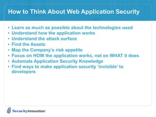 How to Think About Web Application Security

•   Learn as much as possible about the technologies used
•   Understand how the application works
•   Understand the attack surface
•   Find the Assets
•   Map the Company’s risk appetite
•   Focus on HOW the application works, not on WHAT it does
•   Automate Application Security Knowledge
•   Find ways to make application security ‘invisible’ to
    developers
 