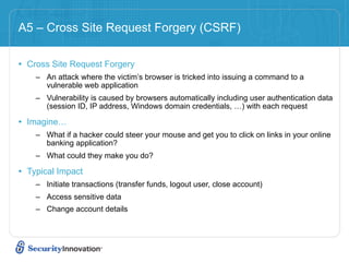 A5 – Cross Site Request Forgery (CSRF)

• Cross Site Request Forgery
    – An attack where the victim’s browser is tricked into issuing a command to a
      vulnerable web application
    – Vulnerability is caused by browsers automatically including user authentication data
      (session ID, IP address, Windows domain credentials, …) with each request

• Imagine…
    – What if a hacker could steer your mouse and get you to click on links in your online
      banking application?
    – What could they make you do?

• Typical Impact
    – Initiate transactions (transfer funds, logout user, close account)
    – Access sensitive data
    – Change account details
 