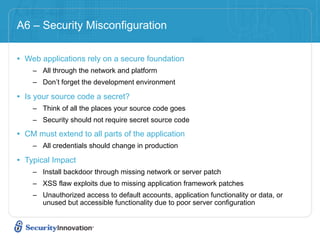 A6 – Security Misconfiguration

• Web applications rely on a secure foundation
    – All through the network and platform
    – Don’t forget the development environment

• Is your source code a secret?
    – Think of all the places your source code goes
    – Security should not require secret source code

• CM must extend to all parts of the application
    – All credentials should change in production

• Typical Impact
    – Install backdoor through missing network or server patch
    – XSS flaw exploits due to missing application framework patches
    – Unauthorized access to default accounts, application functionality or data, or
      unused but accessible functionality due to poor server configuration
 