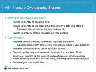 A9 – Insecure Cryptographic Storage


• Storing sensitive data insecurely
    – Failure to identify all sensitive data
    – Failure to identify all the places that this sensitive data gets stored
        • Databases, files, directories, log files, backups, etc.
    – Failure to properly protect this data in every location

• Typical Impact
    – Attackers access or modify confidential or private information
        • e.g, credit cards, health care records, financial data (yours or your customers)
    – Attackers extract secrets to use in additional attacks
    – Company embarrassment, customer dissatisfaction, and loss of trust
    – Expense of cleaning up the incident, such as forensics, sending apology
      letters, reissuing thousands of credit cards, providing identity theft insurance
    – Business gets sued and/or fined
 