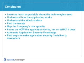 Conclusion

•   Learn as much as possible about the technologies used
•   Understand how the application works
•   Understand the attack surface
•   Find the Assets
•   Map the Company’s risk appetite
•   Focus on HOW the application works, not on WHAT it does
•   Automate Application Security Knowledge
•   Find ways to make application security ‘invisible’ to
    developers
 