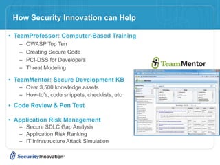 How Security Innovation can Help

• TeamProfessor: Computer-Based Training
   –   OWASP Top Ten
   –   Creating Secure Code
   –   PCI-DSS for Developers
   –   Threat Modeling

• TeamMentor: Secure Development KB
   – Over 3,500 knowledge assets
   – How-to’s, code snippets, checklists, etc

• Code Review & Pen Test

• Application Risk Management
   – Secure SDLC Gap Analysis
   – Application Risk Ranking
   – IT Infrastructure Attack Simulation
 