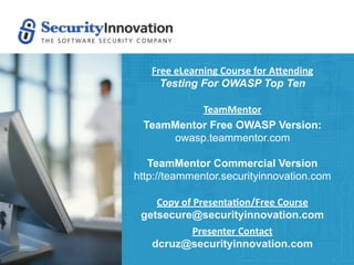 Free eLearning Course for A0ending
     Testing For OWASP Top Ten

          TeamMentor
 TeamMentor Free OWASP Version:
     owasp.teammentor.com

   TeamMentor Commercial Version
http://teammentor.securityinnovation.com

    Copy of Presenta9on/Free Course
 getsecure@securityinnovation.com
            Presenter Contact
   dcruz@securityinnovation.com
 