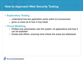 How to Approach Web Security Testing


• Exploratory Testing
   – understand how the application works within it’s environment
   – gives us clues as to how it may break

• Threat Modeling
   – Profiles how adversaries view the system, its applications and how it
     can be exploited
   – Guides test efforts, ensuring most critical risk areas are addressed
 