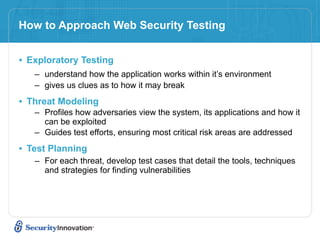 How to Approach Web Security Testing


• Exploratory Testing
   – understand how the application works within it’s environment
   – gives us clues as to how it may break

• Threat Modeling
   – Profiles how adversaries view the system, its applications and how it
     can be exploited
   – Guides test efforts, ensuring most critical risk areas are addressed

• Test Planning
   – For each threat, develop test cases that detail the tools, techniques
     and strategies for finding vulnerabilities
 