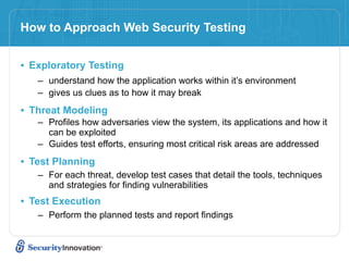 How to Approach Web Security Testing


• Exploratory Testing
   – understand how the application works within it’s environment
   – gives us clues as to how it may break

• Threat Modeling
   – Profiles how adversaries view the system, its applications and how it
     can be exploited
   – Guides test efforts, ensuring most critical risk areas are addressed

• Test Planning
   – For each threat, develop test cases that detail the tools, techniques
     and strategies for finding vulnerabilities
• Test Execution
   – Perform the planned tests and report findings
 