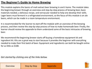 The Beginner’s Guide to Home Brewing This module explains the basics of malt extract beer brewing in one’s home. The module takes the beginning brewer through an overview and step-by-step process of brewing beer, basic materials needed, a delicious recipe, and vernacular needed to help one develop their skills. Lager beers must ferment in a refrigerated environment, so the focus of this module is on ale beers, which can be made in a room temperature environment.  It is recommended for the learner to start off the module with an overview of the brewing process, and then review the step-by-step process of how to make homemade beer. Finally, the learner should review the appendix to them understand some of the basic intricacies of brewing beer.  We recommend the beginning brewer starts off buying a homebrew equipment kit and ingredient kit. Kits are a great way to start because it provides the beginner with everything needed to make their first batch of beer. Equipment and ingredients can both be bought online for as little as $100.  Get started by clicking one of the links below. Step-by-Step Appendix Overview 