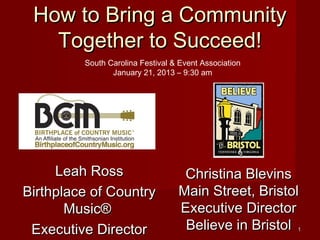 How to Bring a Community
   Together to Succeed!
         South Carolina Festival & Event Association
                January 21, 2013 – 9:30 am




     Leah Ross                     Christina Blevins
Birthplace of Country             Main Street, Bristol
       Music®                     Executive Director
 Executive Director                Believe in Bristol  1
 