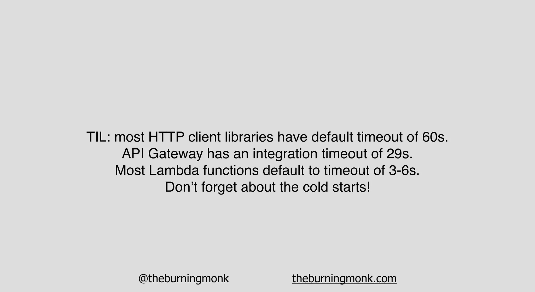 @theburningmonk theburningmonk.com
TIL: most HTTP client libraries have default timeout of 60s.
API Gateway has an integration timeout of 29s.
Most Lambda functions default to timeout of 3-6s.
Don’t forget about the cold starts!
 