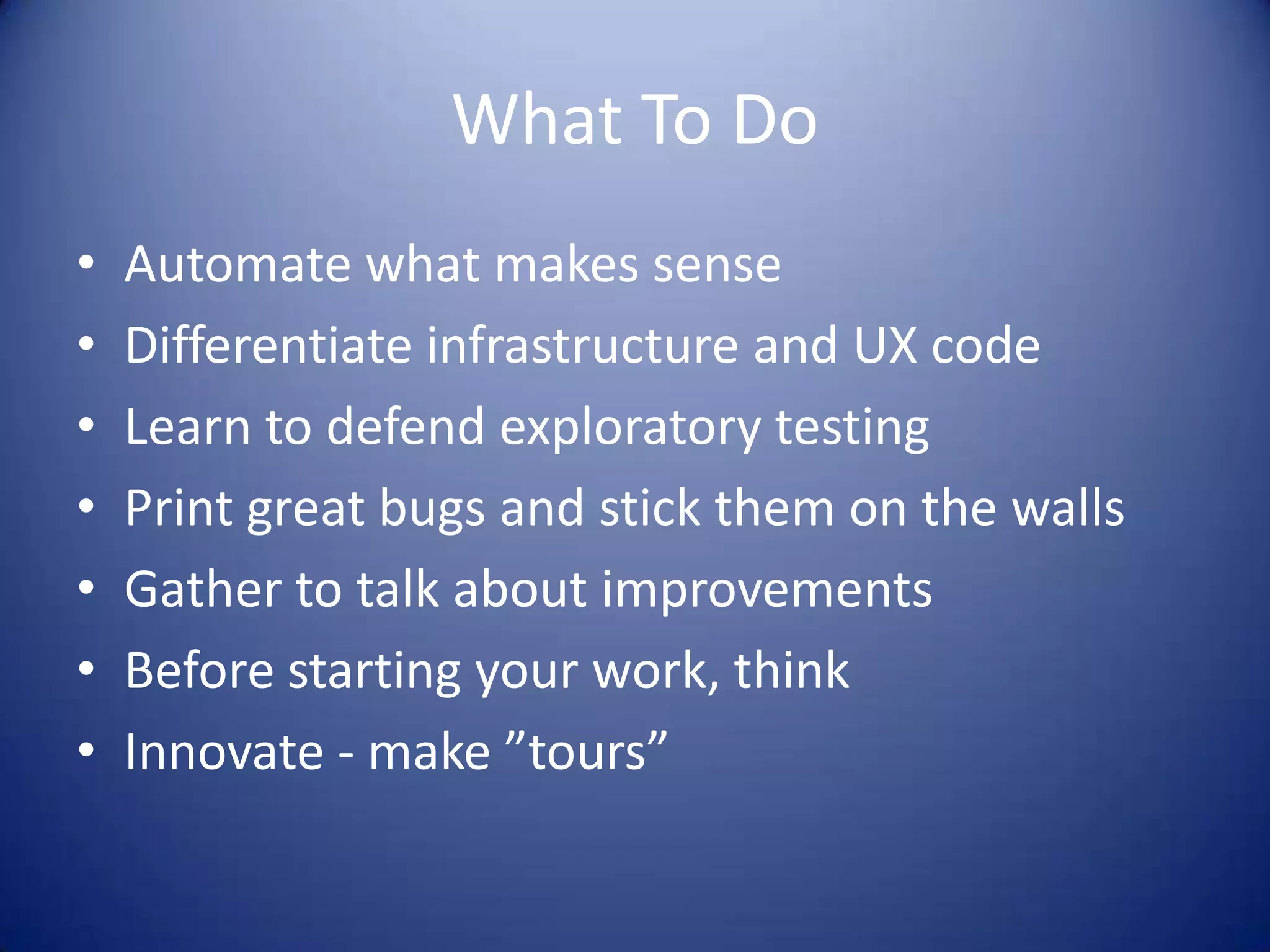 What To Do
• Automate what makes sense
• Differentiate infrastructure and UX code
• Learn to defend exploratory testing
• Print great bugs and stick them on the walls
• Gather to talk about improvements
• Before starting your work, think
• Innovate - make ”tours”