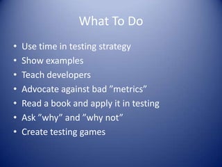 What To Do
•   Use time in testing strategy
•   Show examples
•   Teach developers
•   Advocate against bad ”metrics”
•   Read a book and apply it in testing
•   Ask ”why” and ”why not”
•   Create testing games
 