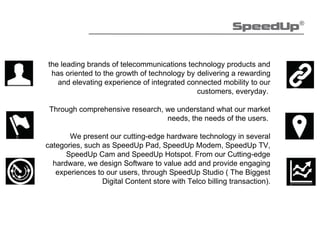 the leading brands of telecommunications technology products and
has oriented to the growth of technology by delivering a rewarding
and elevating experience of integrated connected mobility to our
customers, everyday.
Through comprehensive research, we understand what our market
needs, the needs of the users.
We present our cutting-edge hardware technology in several
categories, such as SpeedUp Pad, SpeedUp Modem, SpeedUp TV,
SpeedUp Cam and SpeedUp Hotspot. From our Cutting-edge
hardware, we design Software to value add and provide engaging
experiences to our users, through SpeedUp Studio ( The Biggest
Digital Content store with Telco billing transaction).
 