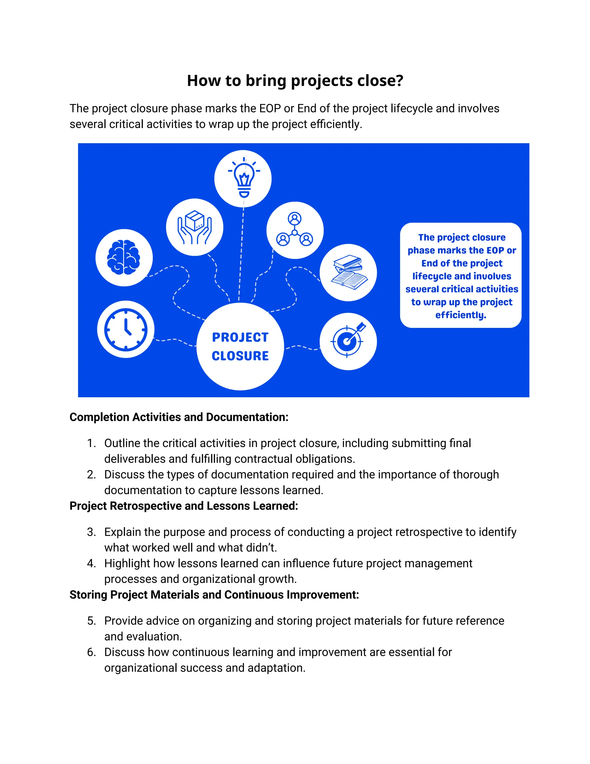 How to bring projects close?
The project closure phase marks the EOP or End of the project lifecycle and involves
several critical activities to wrap up the project efficiently.
Completion Activities and Documentation:
1. Outline the critical activities in project closure, including submitting final
deliverables and fulfilling contractual obligations.
2. Discuss the types of documentation required and the importance of thorough
documentation to capture lessons learned.
Project Retrospective and Lessons Learned:
3. Explain the purpose and process of conducting a project retrospective to identify
what worked well and what didn’t.
4. Highlight how lessons learned can influence future project management
processes and organizational growth.
Storing Project Materials and Continuous Improvement:
5. Provide advice on organizing and storing project materials for future reference
and evaluation.
6. Discuss how continuous learning and improvement are essential for
organizational success and adaptation.
 