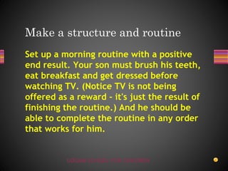 UDGAM SCHOOL FOR CHILDREN
Set up a morning routine with a positive
end result. Your son must brush his teeth,
eat breakfast and get dressed before
watching TV. (Notice TV is not being
offered as a reward - it's just the result of
finishing the routine.) And he should be
able to complete the routine in any order
that works for him.
Make a structure and routine
 