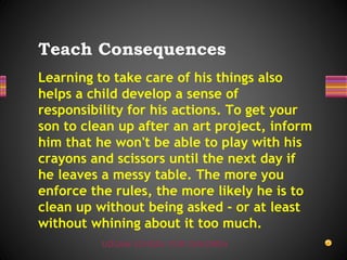 UDGAM SCHOOL FOR CHILDREN
Learning to take care of his things also
helps a child develop a sense of
responsibility for his actions. To get your
son to clean up after an art project, inform
him that he won't be able to play with his
crayons and scissors until the next day if
he leaves a messy table. The more you
enforce the rules, the more likely he is to
clean up without being asked - or at least
without whining about it too much.
Teach Consequences
 