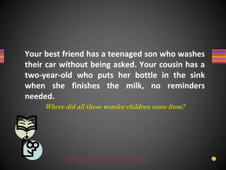 UDGAM SCHOOL FOR CHILDREN
Your best friend has a teenaged son who washes
their car without being asked. Your cousin has a
two-year-old who puts her bottle in the sink
when she finishes the milk, no reminders
needed.
Where did all these wonder children come from?
 