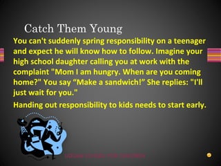 UDGAM SCHOOL FOR CHILDREN
You can't suddenly spring responsibility on a teenager
and expect he will know how to follow. Imagine your
high school daughter calling you at work with the
complaint "Mom I am hungry. When are you coming
home?" You say “Make a sandwich!” She replies: "I'll
just wait for you."
Handing out responsibility to kids needs to start early.
Catch Them Young
 