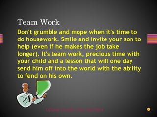 UDGAM SCHOOL FOR CHILDREN
Don't grumble and mope when it's time to
do housework. Smile and invite your son to
help (even if he makes the job take
longer). It's team work, precious time with
your child and a lesson that will one day
send him off into the world with the ability
to fend on his own.
Team Work
 