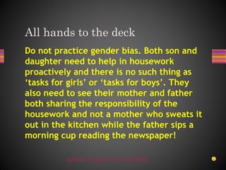 UDGAM SCHOOL FOR CHILDREN
Do not practice gender bias. Both son and
daughter need to help in housework
proactively and there is no such thing as
‘tasks for girls’ or ‘tasks for boys’. They
also need to see their mother and father
both sharing the responsibility of the
housework and not a mother who sweats it
out in the kitchen while the father sips a
morning cup reading the newspaper!
All hands to the deck
 