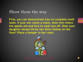 UDGAM SCHOOL FOR CHILDREN
First, you can demonstrate how to complete small
tasks. If your son wants a snack, show him where
the apples are and how to wash one off. Does your
daughter always throw her dirty clothes on the
floor? Place a hamper in her room.
Show them the way
 