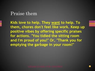 UDGAM SCHOOL FOR CHILDREN
Kids love to help. They want to help. To
them, chores don't feel like work. Keep up
positive vibes by offering specific praises
for actions. "You tidied the sitting room
and I'm proud of you!" Or, "Thank you for
emptying the garbage in your room!"
Praise them
 