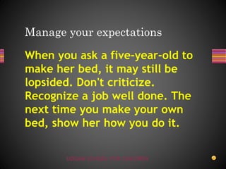 UDGAM SCHOOL FOR CHILDREN
When you ask a five-year-old to
make her bed, it may still be
lopsided. Don't criticize.
Recognize a job well done. The
next time you make your own
bed, show her how you do it.
Manage your expectations
 