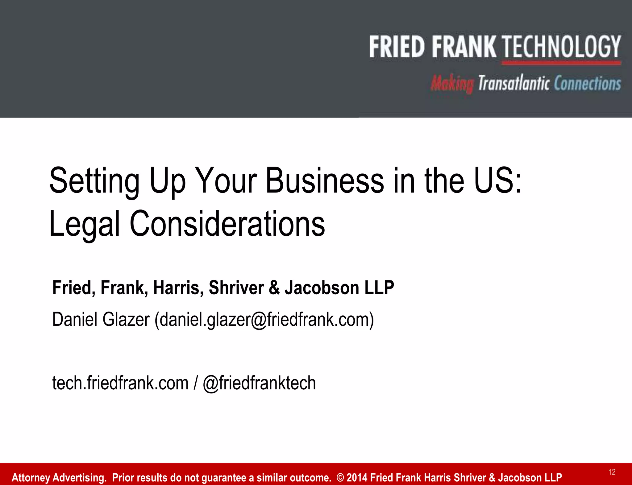 Fried, Frank, Harris, Shriver & Jacobson LLP
Daniel Glazer (daniel.glazer@friedfrank.com)
tech.friedfrank.com / @friedfranktech
Setting Up Your Business in the US:
Legal Considerations
Attorney Advertising. Prior results do not guarantee a similar outcome. © 2014 Fried Frank Harris Shriver & Jacobson LLP
12
 