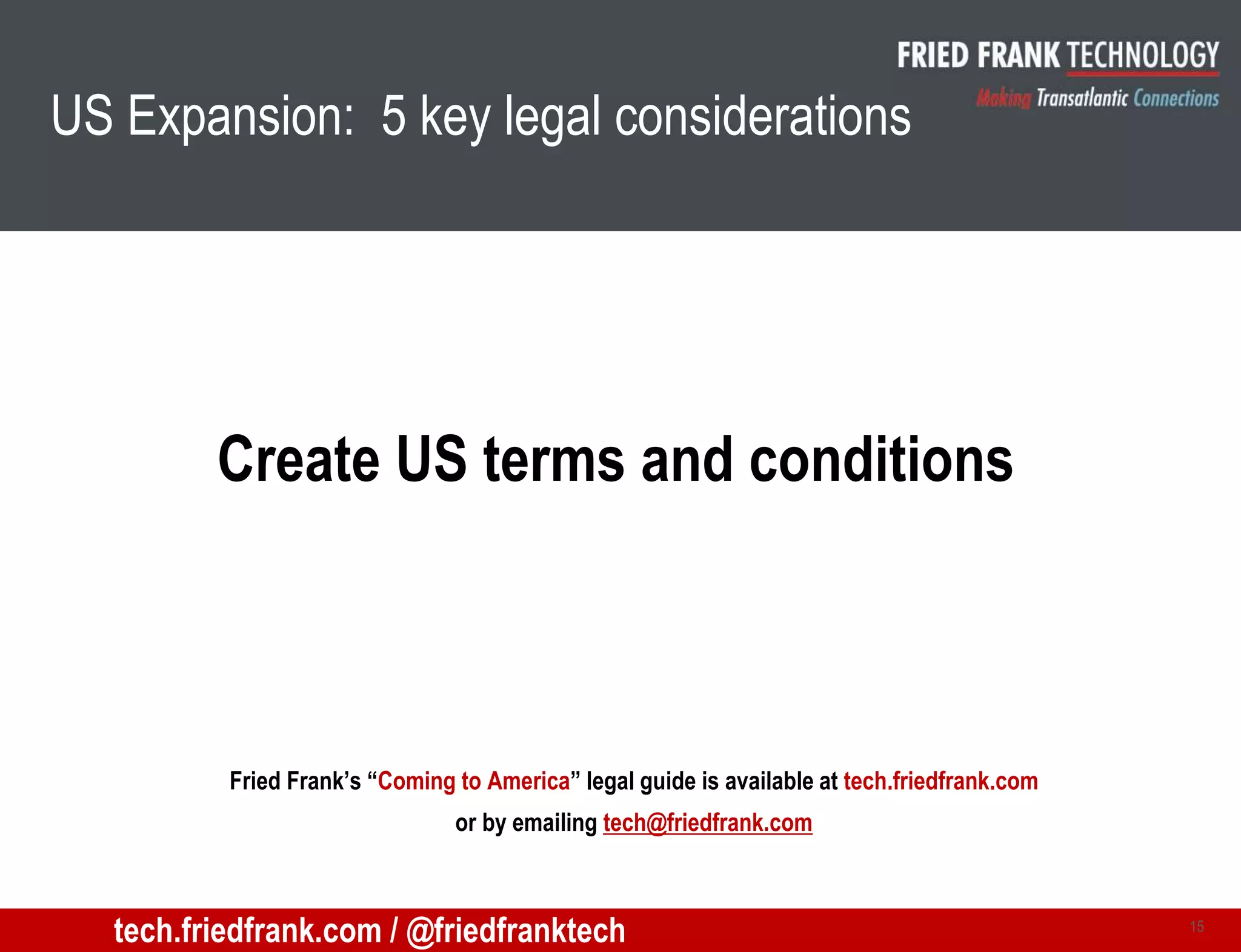 US Expansion: 5 key legal considerations
Create US terms and conditions
15
Fried Frank’s “Coming to America” legal guide is available at tech.friedfrank.com
or by emailing tech@friedfrank.com
tech.friedfrank.com / @friedfranktech
 